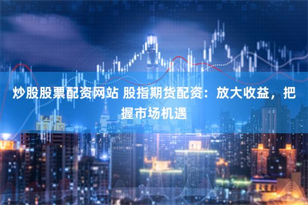 炒股股票配资网站 股指期货配资：放大收益，把握市场机遇