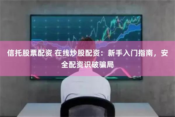 信托股票配资 在线炒股配资：新手入门指南，安全配资识破骗局