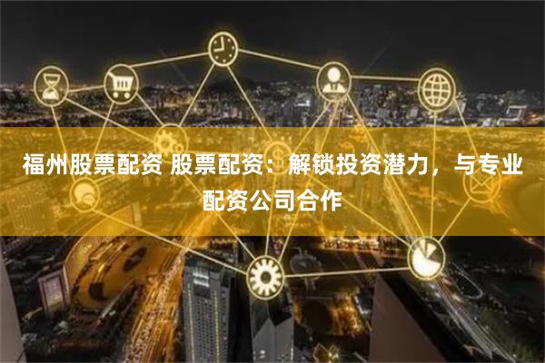 福州股票配资 股票配资：解锁投资潜力，与专业配资公司合作