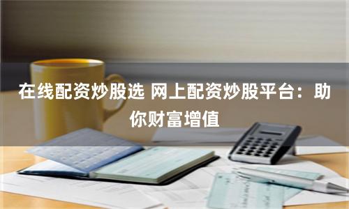 在线配资炒股选 网上配资炒股平台：助你财富增值