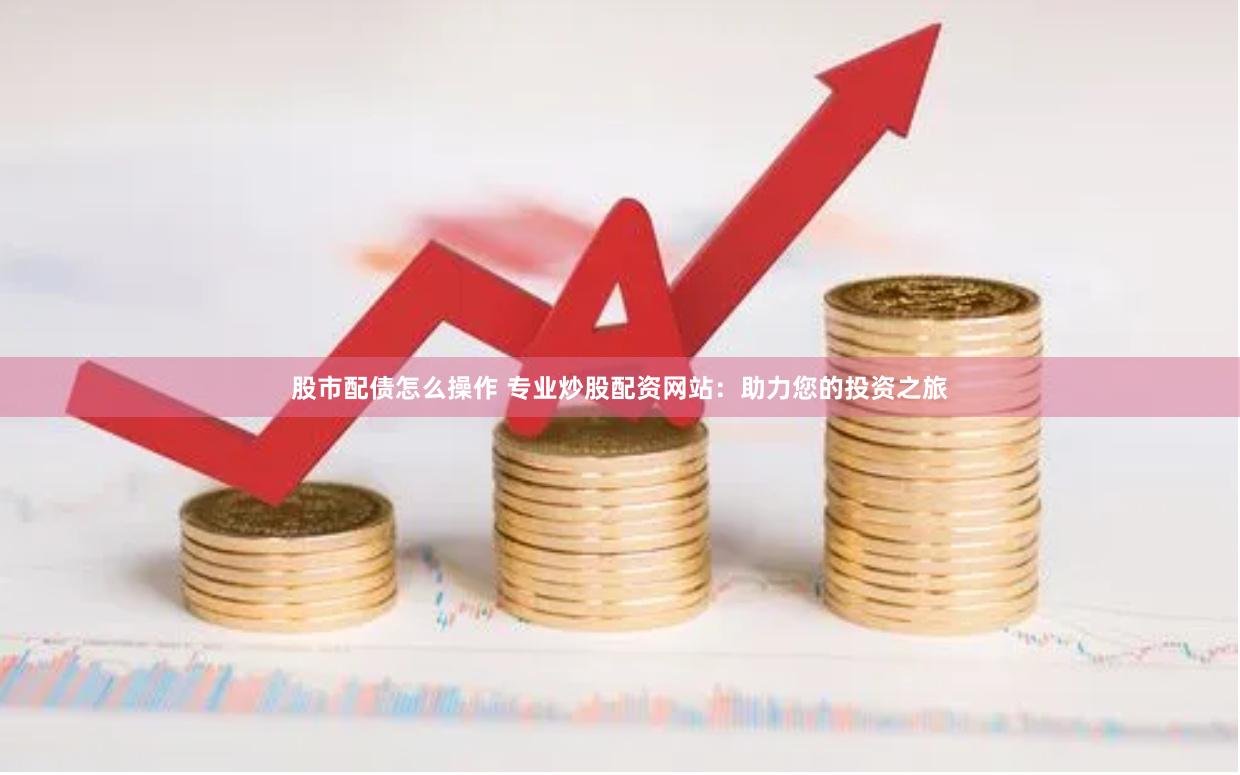 股市配债怎么操作 专业炒股配资网站：助力您的投资之旅