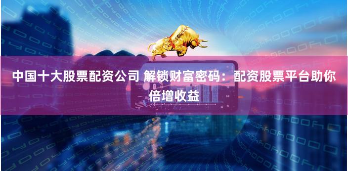 中国十大股票配资公司 解锁财富密码：配资股票平台助你倍增收益