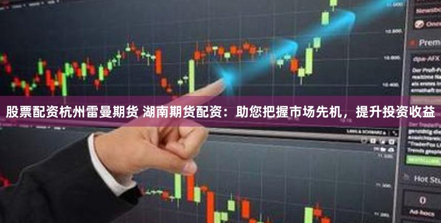 股票配资杭州雷曼期货 湖南期货配资：助您把握市场先机，提升投资收益