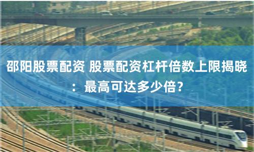 邵阳股票配资 股票配资杠杆倍数上限揭晓：最高可达多少倍？