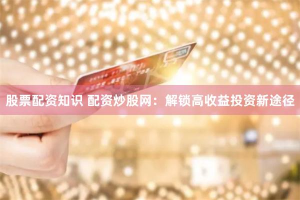 股票配资知识 配资炒股网：解锁高收益投资新途径