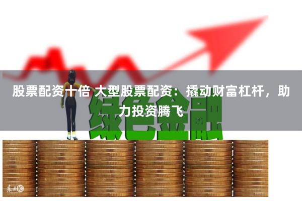 股票配资十倍 大型股票配资：撬动财富杠杆，助力投资腾飞