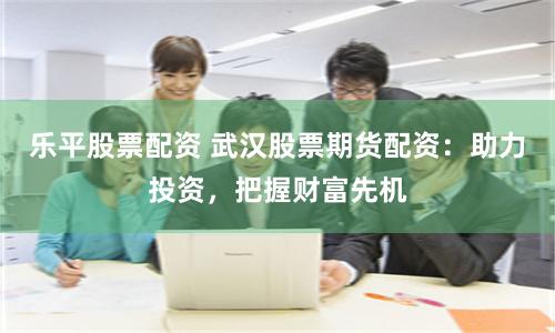 乐平股票配资 武汉股票期货配资：助力投资，把握财富先机