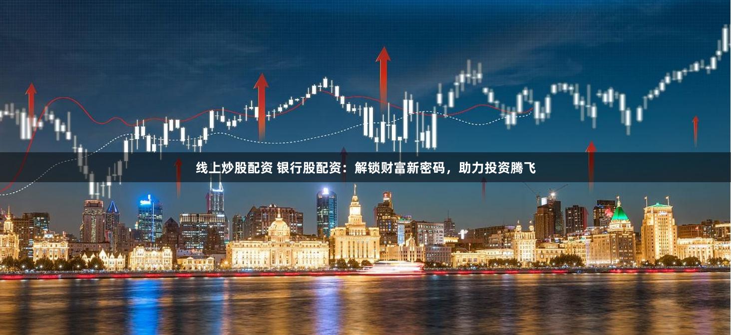 线上炒股配资 银行股配资：解锁财富新密码，助力投资腾飞