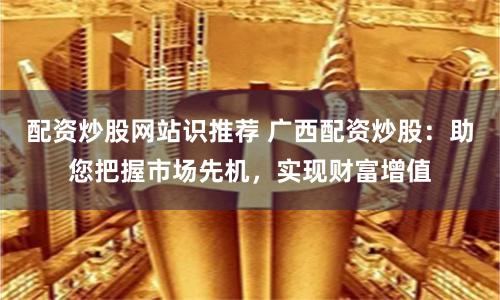 配资炒股网站识推荐 广西配资炒股：助您把握市场先机，实现财富增值