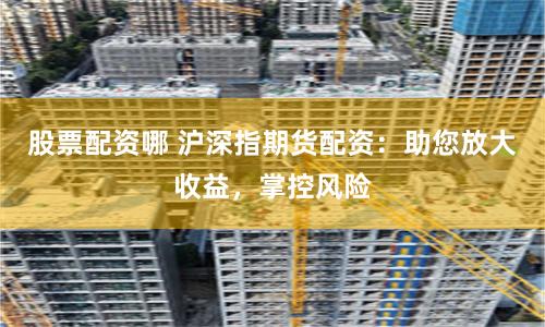 股票配资哪 沪深指期货配资：助您放大收益，掌控风险