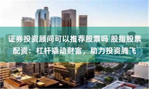 证券投资顾问可以推荐股票吗 股指股票配资：杠杆撬动财富，助力投资腾飞