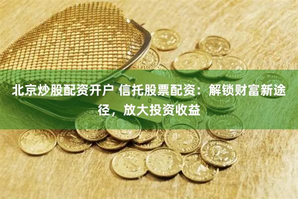 北京炒股配资开户 信托股票配资：解锁财富新途径，放大投资收益