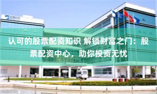 认可的股票配资知识 解锁财富之门:股票配资中心,助你投资无忧