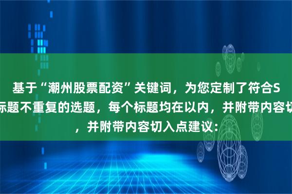 基于“潮州股票配资”关键词，为您定制了符合SEO规范且标题不重复的选题，每个标题均在以内，并附带内容切入点建议：